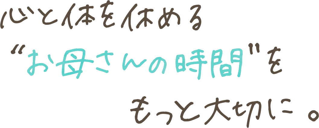 心と体を休める<br />“お母さんの時間”を<br />もっと大切に。